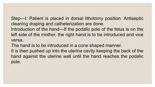 Step—I: Patient is placed in dorsal lithotomy position. Antiseptic
cleaning draping and catheterization are done.
Introduction of the hand—If the podalic pole of the fetus is on the
left side of the mother, the right hand is to be introduced and vice
versa.
The hand is to be introduced in a cone shaped manner.
It is then pushed up into the uterine cavity keeping the back of the
hand against the uterine wall until the hand reaches the podalic
pole.
 