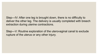 Step—IV: After one leg is brought down, there is no difficulty to
deliver the other leg. The delivery is usually completed with breech
extraction during uterine contractions.
Step—V: Routine exploration of the uterovaginal canal to exclude
rupture of the uterus or any other injury.
 