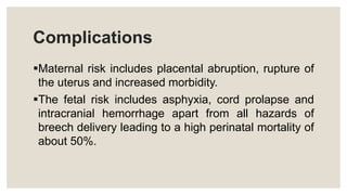 Complications
Maternal risk includes placental abruption, rupture of
the uterus and increased morbidity.
The fetal risk includes asphyxia, cord prolapse and
intracranial hemorrhage apart from all hazards of
breech delivery leading to a high perinatal mortality of
about 50%.
 
