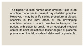 The bipolar version named after Braxton-Hicks is an
obsolete maneuver in present day obstetric practice.
However, it may be a life saving procedure at places,
specially in the rural areas of the developing
countries, where it is not possible to transport the
patient with placenta previa to an equipped medical
center. Its chief indication is lesser degree of placenta
previa when the fetus is dead, deformed or previable.
 