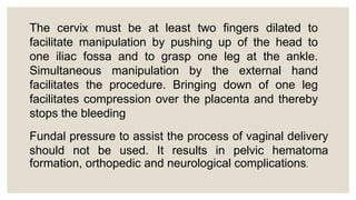 The cervix must be at least two fingers dilated to
facilitate manipulation by pushing up of the head to
one iliac fossa and to grasp one leg at the ankle.
Simultaneous manipulation by the external hand
facilitates the procedure. Bringing down of one leg
facilitates compression over the placenta and thereby
stops the bleeding
Fundal pressure to assist the process of vaginal delivery
should not be used. It results in pelvic hematoma
formation, orthopedic and neurological complications.
 