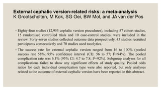 External cephalic version-related risks: a meta-analysis
K Grootscholten, M Kok, SG Oei, BW Mol, and JA van der Pos
◦ Eighty-four studies (12,955 cephalic version procedures), including 57 cohort studies,
15 randomised controlled trials and 10 case-control studies, were included in the
review. Forty-seven studies collected outcome data prospectively, 45 studies recruited
participants consecutively and 70 studies used tocolytics.
◦ The success rate for external cephalic version ranged from 16 to 100% (pooled
success rate 58%, 95% confidence interval (CI): 56 to 57; I2=94%). The pooled
complication rate was 6.1% (95% CI: 4.7 to 7.8; I2=92%). Subgroup analyses for all
complications failed to show any significant effects of study quality. Pooled odds
ratios for each individual complication type were also reported, but only analyses
related to the outcome of external cephalic version have been reported in this abstract.
 