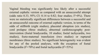 Vaginal bleeding was significantly less likely after a successful
external cephalic version as compared with an unsuccessful attempt
(odds ratio 0.33, 95% CI: 0.14 to 0.82; four studies; I2=0%). There
were no statistically significant differences between a successful and
an unsuccessful outcome of external cephalic version, in terms of the
odds of stillbirth (eight studies), placental abruption (six studies),
cord prolapse (three studies), abnormal cardiotocography post-
intervention (foetal bradycardia, 10 studies; foetal tachycardia, two
studies), foeto-maternal transfusion (two studies) or ruptured
membranes (three studies). No significant heterogeneity was evident
for any of the pooled analyses, with the exception of foetal
bradycardia (I2=70%) and foetal tachycardia (I2=53%)
 