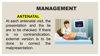 ANTENATAL
At each antenatal visit, the
presentation and the lie
are to be checked. If there
is no contraindication,
external version is to be
done to correct the
malpresentation.
MANAGEMENT
 