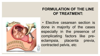 FORMULATION OF THE LINE
OF TREATMENT:
• Elective cesarean section is
done in majority of the cases
especially in the presence of
complicating factors like pre-
eclampsia, placenta previa,
contracted pelvis, etc.
 