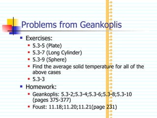 Problems from Geankoplis Exercises: 5.3-5 (Plate) 5.3-7 (Long Cylinder) 5.3-9 (Sphere) Find the average solid temperature for all of the above cases 5.3-3 Homework: Geankoplis: 5.3-2;5.3-4;5.3-6;5.3-8;5.3-10 (pages 375-377) Foust: 11.18;11.20;11.21(page 231) 