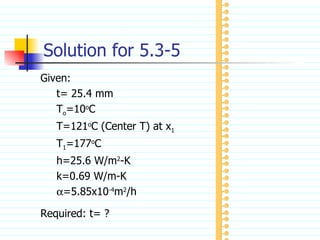 Solution for 5.3-5 Given: t= 25.4 mm T o =10 o C T=121 o C (Center T) at x 1 T 1 =177 o C h=25.6 W/m 2 -K k=0.69 W/m-K  =5.85x10 -4 m 2 /h Required: t= ? 