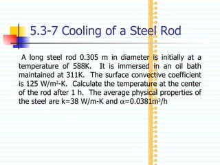 5.3-7 Cooling of a Steel Rod A long steel rod 0.305 m in diameter is initially at a temperature of 588K.  It is immersed in an oil bath maintained at 311K.  The surface convective coefficient is 125 W/m 2 -K.  Calculate the temperature at the center of the rod after 1 h.  The average physical properties of the steel are k=38 W/m-K and   =0.0381m 2 /h 
