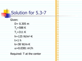 Solution for 5.3-7 Given: D= 0.305 m T o =588 K T 1 =311 K h=125 W/m 2 -K t=1 h k=38 W/m-K  =0.0381 m 2 /h Required: T at the center 