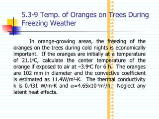 5.3-9 Temp. of Oranges on Trees During Freezing Weather In orange-growing areas, the freezing of the oranges on the trees during cold nights is economically important.  If the oranges are initially at a temperature of 21.1 o C, calculate the center temperature of the orange if exposed to air at –3.9 o C for 6 h.  The oranges are 102 mm in diameter and the convective coefficient is estimated as 11.4W/m 2 -K.  The thermal conductivity k is 0.431 W/m-K and   =4.65x10 -4 m 2 /h.  Neglect any latent heat effects. 