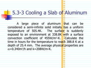 5.3-3 Cooling a Slab of Aluminum A large piece of aluminum that can be considered a semi-infinite solid initially has a uniform temperature of 505.4K.  The surface is suddenly exposed to an environment at 338.8K with a surface convection coefficient of 455W/m 2 -K.  Calculate the time in hours for the temperature to reach 388.8 K at a depth of 25.4 mm.  The average physical properties are   =0.340m 2 /h and k=208W/m-K. 