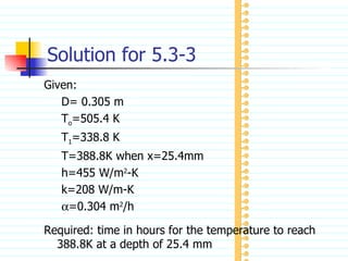 Solution for 5.3-3 Given: D= 0.305 m T o =505.4 K T 1 =338.8 K T=388.8K when x=25.4mm h=455 W/m 2 -K k=208 W/m-K  =0.304 m 2 /h Required: time in hours for the temperature to reach 388.8K at a depth of 25.4 mm 