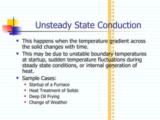 Unsteady State Conduction This happens when the temperature gradient across the solid changes with time. This may be due to unstable boundary temperatures at startup, sudden temperature fluctuations during steady state conditions, or internal generation of heat. Sample Cases: Startup of a Furnace Heat Treatment of Solids Deep Oil Frying Change of Weather 