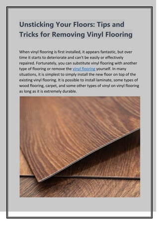 Unsticking Your Floors: Tips and
Tricks for Removing Vinyl Flooring
When vinyl flooring is first installed, it appears fantastic, but over
time it starts to deteriorate and can't be easily or effectively
repaired. Fortunately, you can substitute vinyl flooring with another
type of flooring or remove the vinyl flooring yourself. In many
situations, it is simplest to simply install the new floor on top of the
existing vinyl flooring. It is possible to install laminate, some types of
wood flooring, carpet, and some other types of vinyl on vinyl flooring
as long as it is extremely durable.
 