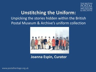 Joanna Espin, Curator
Unstitching the Uniform:
Unpicking the stories hidden within the British
Postal Museum & Archive’s uniform collection
www.postalheritage.org.uk
 