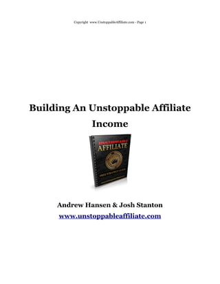 Copyright www.UnstoppableAffiliate.com - Page 1




Building An Unstoppable Affiliate
                     Income




     Andrew Hansen & Josh Stanton
      www.unstoppableaffiliate.com
 