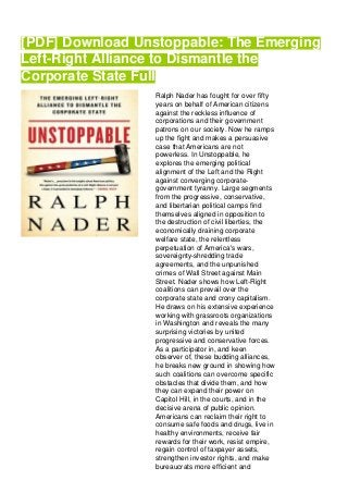 [PDF] Download Unstoppable: The Emerging
Left-Right Alliance to Dismantle the
Corporate State Full
Ralph Nader has fought for over fifty
years on behalf of American citizens
against the reckless influence of
corporations and their government
patrons on our society. Now he ramps
up the fight and makes a persuasive
case that Americans are not
powerless. In Unstoppable, he
explores the emerging political
alignment of the Left and the Right
against converging corporate-
government tyranny. Large segments
from the progressive, conservative,
and libertarian political camps find
themselves aligned in opposition to
the destruction of civil liberties, the
economically draining corporate
welfare state, the relentless
perpetuation of America's wars,
sovereignty-shredding trade
agreements, and the unpunished
crimes of Wall Street against Main
Street. Nader shows how Left-Right
coalitions can prevail over the
corporate state and crony capitalism.
He draws on his extensive experience
working with grassroots organizations
in Washington and reveals the many
surprising victories by united
progressive and conservative forces.
As a participator in, and keen
observer of, these budding alliances,
he breaks new ground in showing how
such coalitions can overcome specific
obstacles that divide them, and how
they can expand their power on
Capitol Hill, in the courts, and in the
decisive arena of public opinion.
Americans can reclaim their right to
consume safe foods and drugs, live in
healthy environments, receive fair
rewards for their work, resist empire,
regain control of taxpayer assets,
strengthen investor rights, and make
bureaucrats more efficient and
 