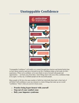 Unstoppable Confidence
"Unstoppable Confidence” will enable us to smash through those barriers and limited beliefs that
we have about ourselves and move forward in our life. Confidence helps us feel ready for life's
experiences. When we're confident, we're more likely to move forward with people and
opportunities — not back away from them. And if things don't work out at first, confidence helps
us try again. As they say, Confident people are the successful people.
Many people in life have the same number of skills but what holds them back is their lack of
self-belief. Self-confidence is just one element in a triad of things that make up our overall
“confidence.” Here’s what you can do to boost yours.
 Practice being hyper-honest with yourself
 Step out of your comfort zone
 Defy your imposter syndrome
 