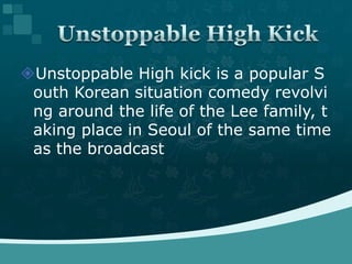 Unstoppable High KickUnstoppable High kick is a popular South Korean situation comedy revolving around the life of the Lee family, taking place in Seoul of the same time as the broadcast