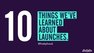 10 THINGS WE’VE 
LEARNED 
ABOUT 
LAUNCHES. 
@fivebyfiveuk 
 