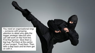 You need an organisational ninja 
– someone with amazing 
attention to detail who gets the 
bigger strategic idea but who ...