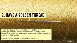 2. HAVE A GOLDEN THREAD 
This is the guiding theme which binds together all your 
campaign elements, uniting stakeholders,...