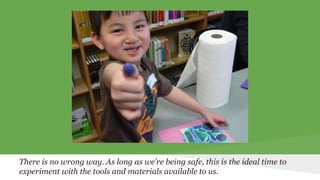 There is no wrong way. As long as we’re being safe, this is the ideal time to 
experiment with the tools and materials available to us. 
 