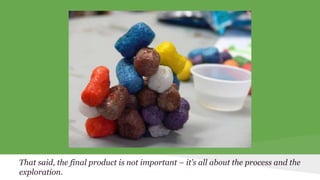 That said, the final product is not important – it’s all about the process and the 
exploration. 
 