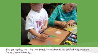 You get to play, too – it’s wonderful for children to see adults being creative – 
it’s not just a kid thing! 
 