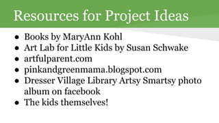 Resources for Project Ideas 
● Books by MaryAnn Kohl 
● Art Lab for Little Kids by Susan Schwake 
● artfulparent.com 
● pinkandgreenmama.blogspot.com 
● Dresser Village Library Artsy Smartsy photo 
album on facebook 
● The kids themselves! 
 