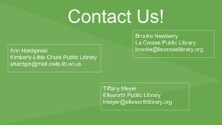 Contact Us! 
Ann Hardginski 
Kimberly-Little Chute Public Library 
ahardgin@mail.owls.lib.wi.us 
Brooke Newberry 
La Crosse Public Library 
brooke@lacrosselibrary.org 
Tiffany Meyer 
Ellsworth Public Library 
tmeyer@ellsworthlibrary.org 
