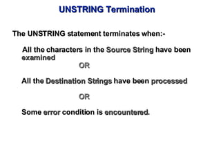 UNSTRING Termination The UNSTRING statement terminates when:- All the characters in the  Source String  have been  examined OR All the  Destination Strings  have been  processed OR  Some  error  condition is  encountered . 