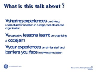 What is this talk about ? sharing experiences  on driving unstructured innovation in a large, well-structured organisation progressive  lessons learnt  on organising a  codejam your experiences  on similar stuff and  barriers you face  in driving innovation 