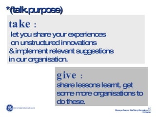 *(talk.purpose) t ake  :  let you share your experiences  on unstructured innovations  & implement relevant suggestions  in our organisation.  give  : share lessons learnt, get some more organisations to do these. 