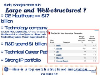 dude, whadya mean buh   Large and Well-structured ? GE Healthcare == $17 billion Technology company  CT, MR, PET, Digital Xray,  Advance Imaging Applications ,  Healthcare Information Systems, Ultrasounds,  Medical Diagnostics, Protein Separation …….. R&D spend $1 billion Technical Career Path Strong IP portfolio This is a top-notch structured innovation company 