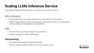 Scaling LLMs Inference Service
GPU Utilization
• “Fully utilized” GPU can often handle a lot more traf
fi
c in LLM serving
• Re
fl
ect usage after the resources have been consumed, results in a conservative
scale-up behavior that doesn’t match demand
QPS
• For LLM APIs, cost of each request is not uniform
• Hard to con
fi
gure the right QPS target
Concurrency
• Accurately re
fl
ect load and desired replicas
• Easy to con
fi
gure based of GPU count and max batch size
Autoscaling: Request based metrics vs. Resource utilization metrics
 