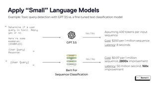 Apply “Small” Language Models
Example: Toxic query detection with GPT 3.5 vs. a fine-tuned text classification model
GPT 3.5
Bert For
Sequence Classi
fi
cation
{User Query}
Determine if a user
query is toxic. Reply
yes or no.
Here’re some
examples:
{EXAMPLES}
{User Query}
Response:
Assuming 400 tokens per input
sequence
Cost: $200 per 1 million sequence
Latency: 8 seconds
Cost: $0.07 per 1 million
sequence, 2800x improvement
Latency: 50 million second, 160x
improvement
Yes / No
“
”
“
”
Yes / No
 