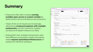 Summary
• Production RAG often involves running
multiple open source or custom models for
better performance and data privacy protection.
• “State-of-the-art AI results are increasingly
obtained by compound systems with multiple
components, not just monolithic models.” -
Compound AI System (Matei et al. 2024)
• Scaling RAG with multiple components, each
with different computation needs and scaling
needs requires specialized infrastructure for
scaling the inference workload..
 