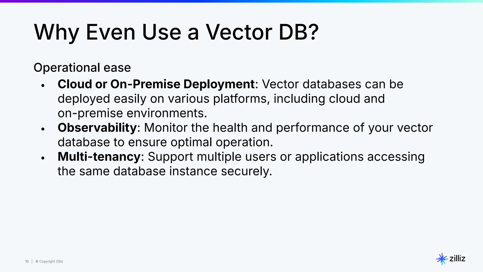 10 | © Copyright Zilliz
10
Operational ease
• Cloud or On-Premise Deployment: Vector databases can be
deployed easily on various platforms, including cloud and
on-premise environments.
• Observability: Monitor the health and performance of your vector
database to ensure optimal operation.
• Multi-tenancy: Support multiple users or applications accessing
the same database instance securely.
Why Even Use a Vector DB?
 