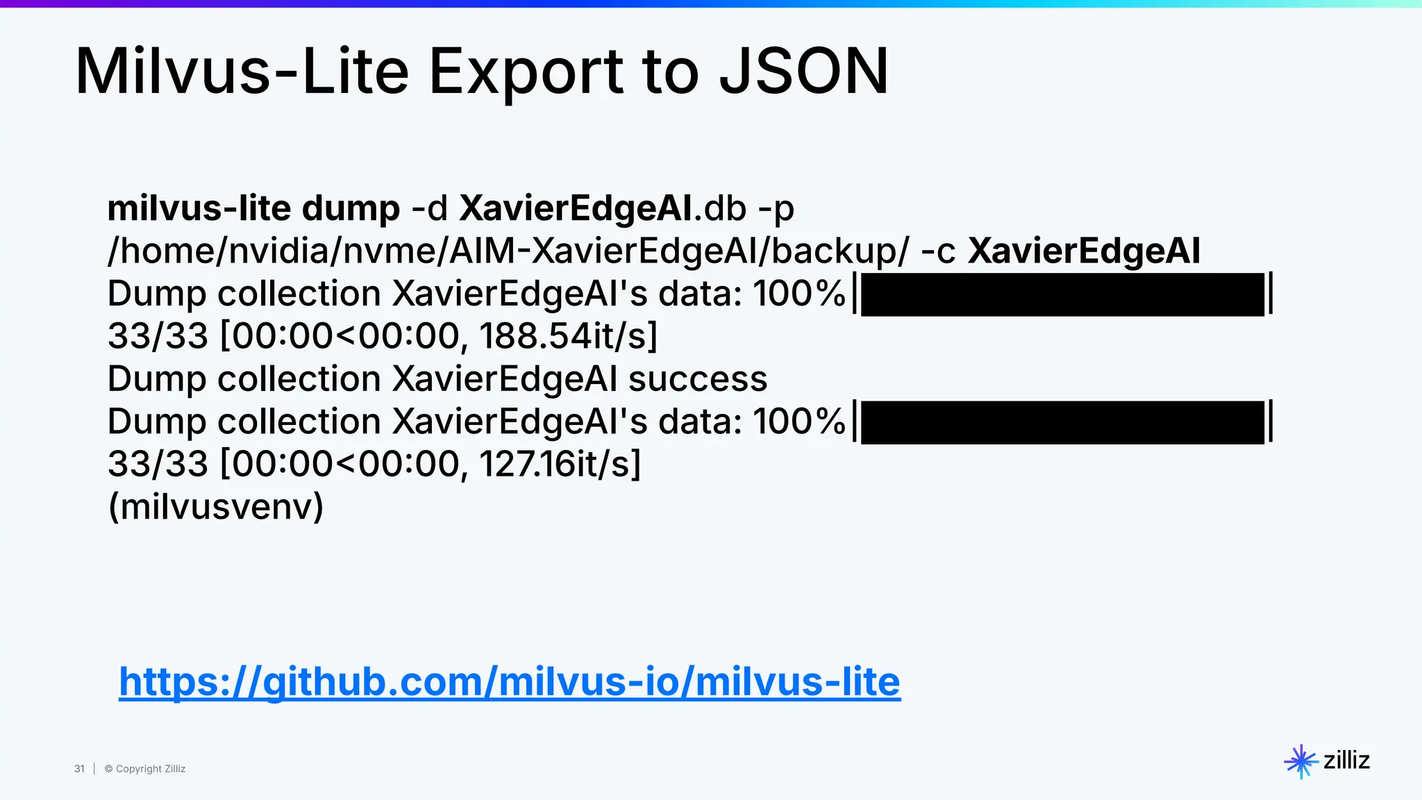 31 | © Copyright Zilliz
31
Milvus-Lite Export to JSON
milvus-lite dump -d XavierEdgeAI.db -p
/home/nvidia/nvme/AIMXavierEdgeAI/backup/ -c XavierEdgeAI
Dump collection XavierEdgeAI's data: 100%|████████████████|
33/33 00000000, 188.54it/s]
Dump collection XavierEdgeAI success
Dump collection XavierEdgeAI's data: 100%|████████████████|
33/33 00000000, 127.16it/s]
(milvusvenv)
https://github.com/milvus-io/milvus-lite
 