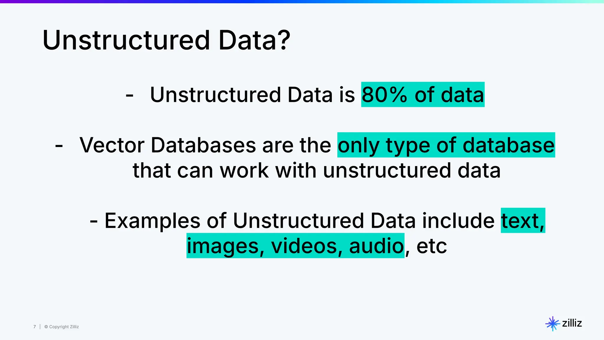 7 | © Copyright Zilliz
7
- Unstructured Data is 80% of data
- Vector Databases are the only type of database
that can work with unstructured data
- Examples of Unstructured Data include text,
images, videos, audio, etc
Unstructured Data?
 