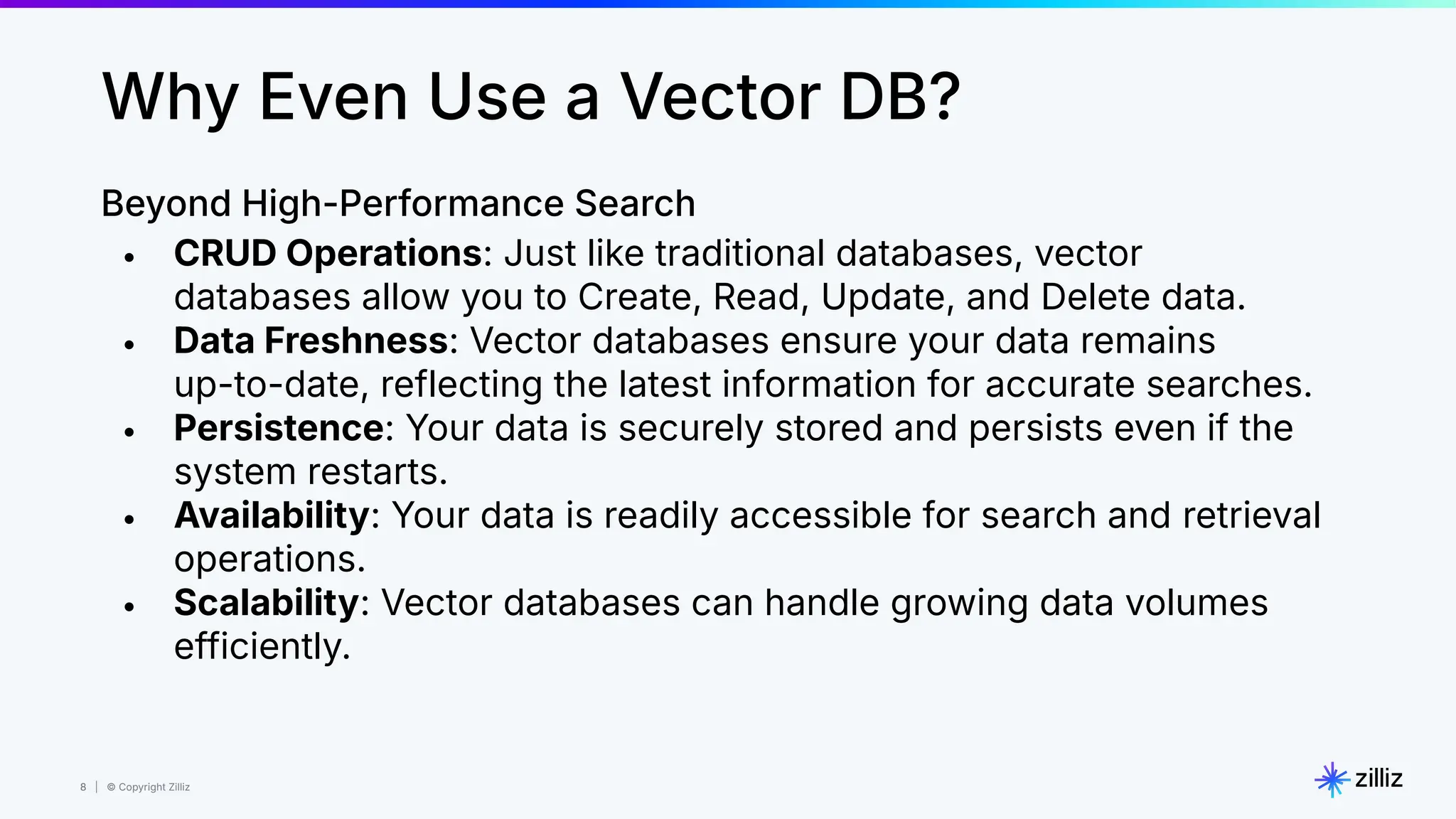 8 | © Copyright Zilliz
8
Why Even Use a Vector DB?
Beyond High-Performance Search
• CRUD Operations: Just like traditional databases, vector
databases allow you to Create, Read, Update, and Delete data.
• Data Freshness: Vector databases ensure your data remains
up-to-date, reflecting the latest information for accurate searches.
• Persistence: Your data is securely stored and persists even if the
system restarts.
• Availability: Your data is readily accessible for search and retrieval
operations.
• Scalability: Vector databases can handle growing data volumes
efficiently.
 