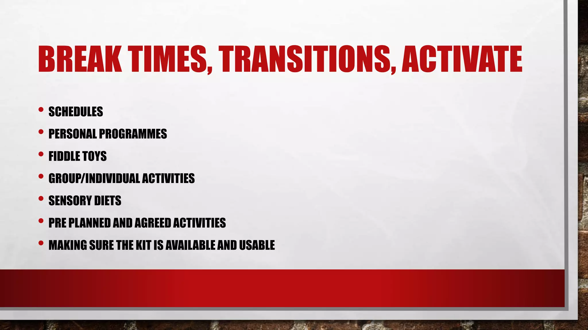 BREAK TIMES, TRANSITIONS, ACTIVATE
• SCHEDULES
• PERSONAL PROGRAMMES
• FIDDLE TOYS
• GROUP/INDIVIDUAL ACTIVITIES
• SENSORY DIETS
• PRE PLANNED AND AGREED ACTIVITIES
• MAKING SURE THE KIT IS AVAILABLE AND USABLE
 