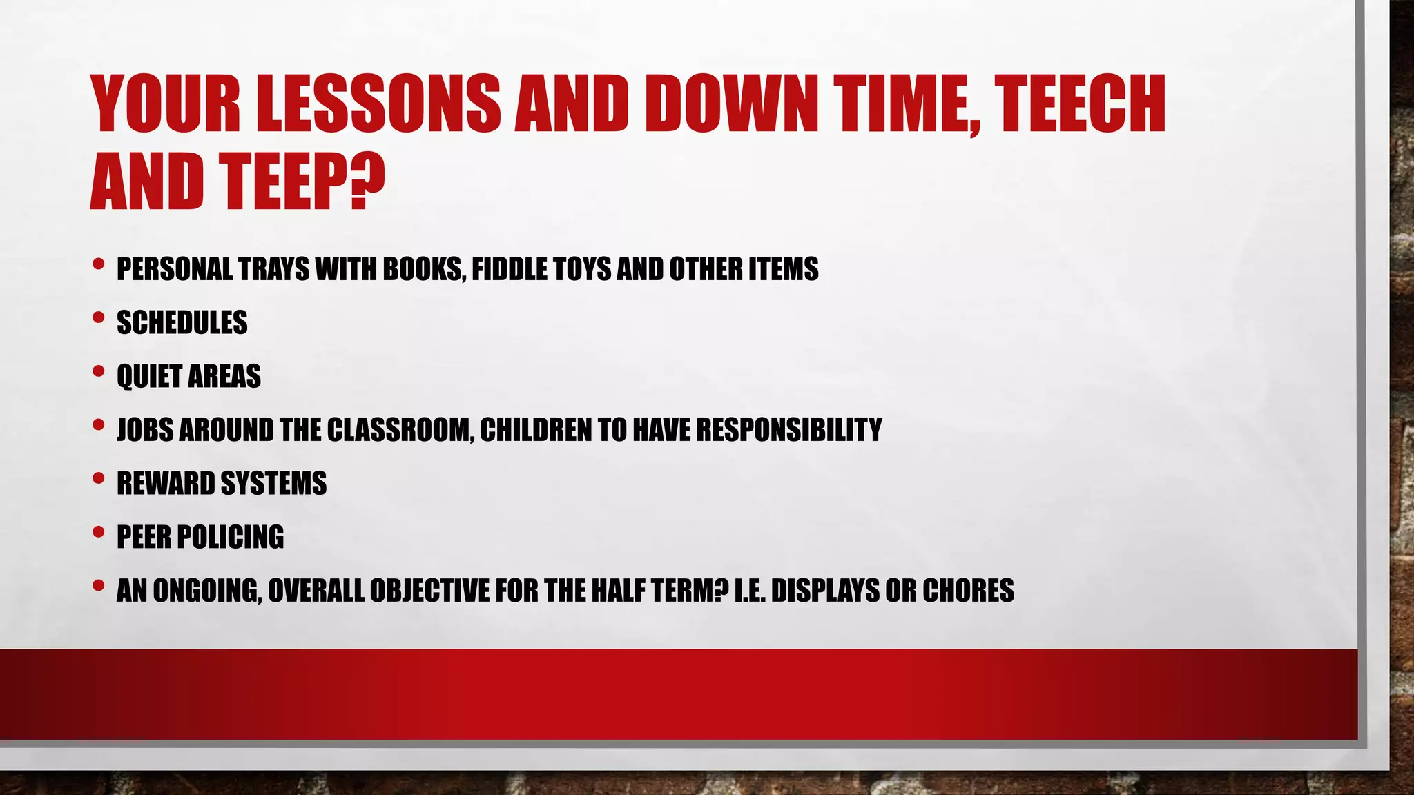 YOUR LESSONS AND DOWN TIME, TEECH
AND TEEP?
• PERSONAL TRAYS WITH BOOKS, FIDDLE TOYS AND OTHER ITEMS
• SCHEDULES
• QUIET AREAS
• JOBS AROUND THE CLASSROOM, CHILDREN TO HAVE RESPONSIBILITY
• REWARD SYSTEMS
• PEER POLICING
• AN ONGOING, OVERALL OBJECTIVE FOR THE HALF TERM? I.E. DISPLAYS OR CHORES
 
