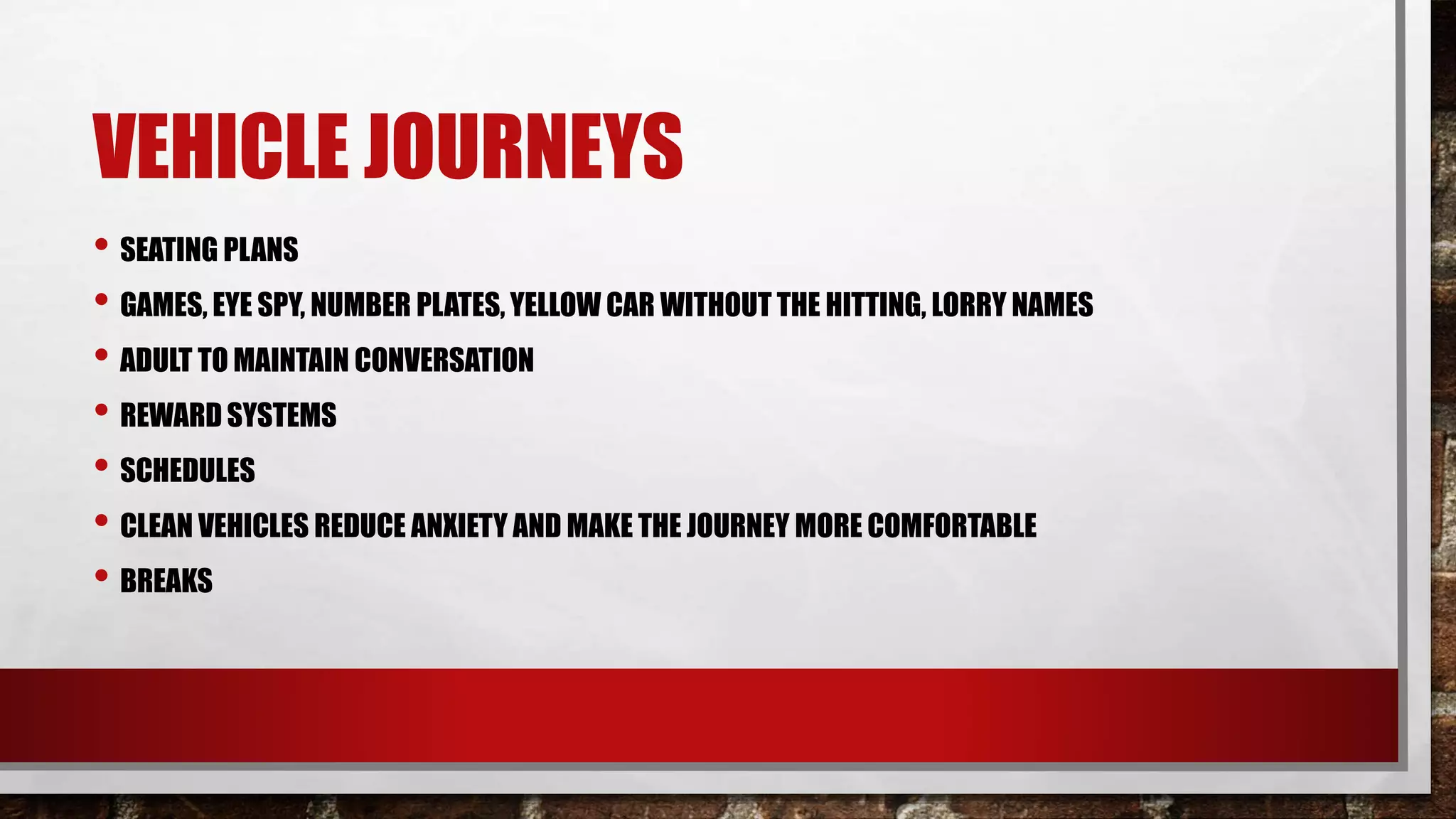 VEHICLE JOURNEYS
• SEATING PLANS
• GAMES, EYE SPY, NUMBER PLATES, YELLOW CAR WITHOUT THE HITTING, LORRY NAMES
• ADULT TO MAINTAIN CONVERSATION
• REWARD SYSTEMS
• SCHEDULES
• CLEAN VEHICLES REDUCE ANXIETY AND MAKE THE JOURNEY MORE COMFORTABLE
• BREAKS
 
