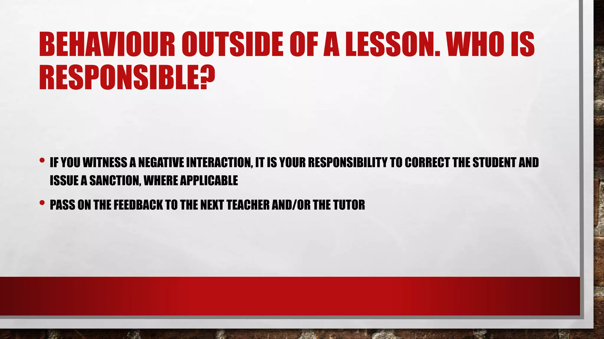 BEHAVIOUR OUTSIDE OF A LESSON. WHO IS
RESPONSIBLE?
• IF YOU WITNESS A NEGATIVE INTERACTION, IT IS YOUR RESPONSIBILITY TO CORRECT THE STUDENT AND
ISSUE A SANCTION, WHERE APPLICABLE
• PASS ON THE FEEDBACK TO THE NEXT TEACHER AND/OR THE TUTOR
 