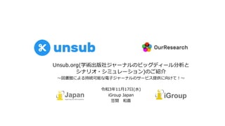 Unsub.org(学術出版社ジャーナルのビッグディール分析と
シナリオ・シミュレーション)のご紹介
〜図書館による持続可能な電⼦ジャーナルのサービス提供に向けて︕〜
令和3年11⽉17⽇(⽔)
iGroup Japan
笠間 和喜
 