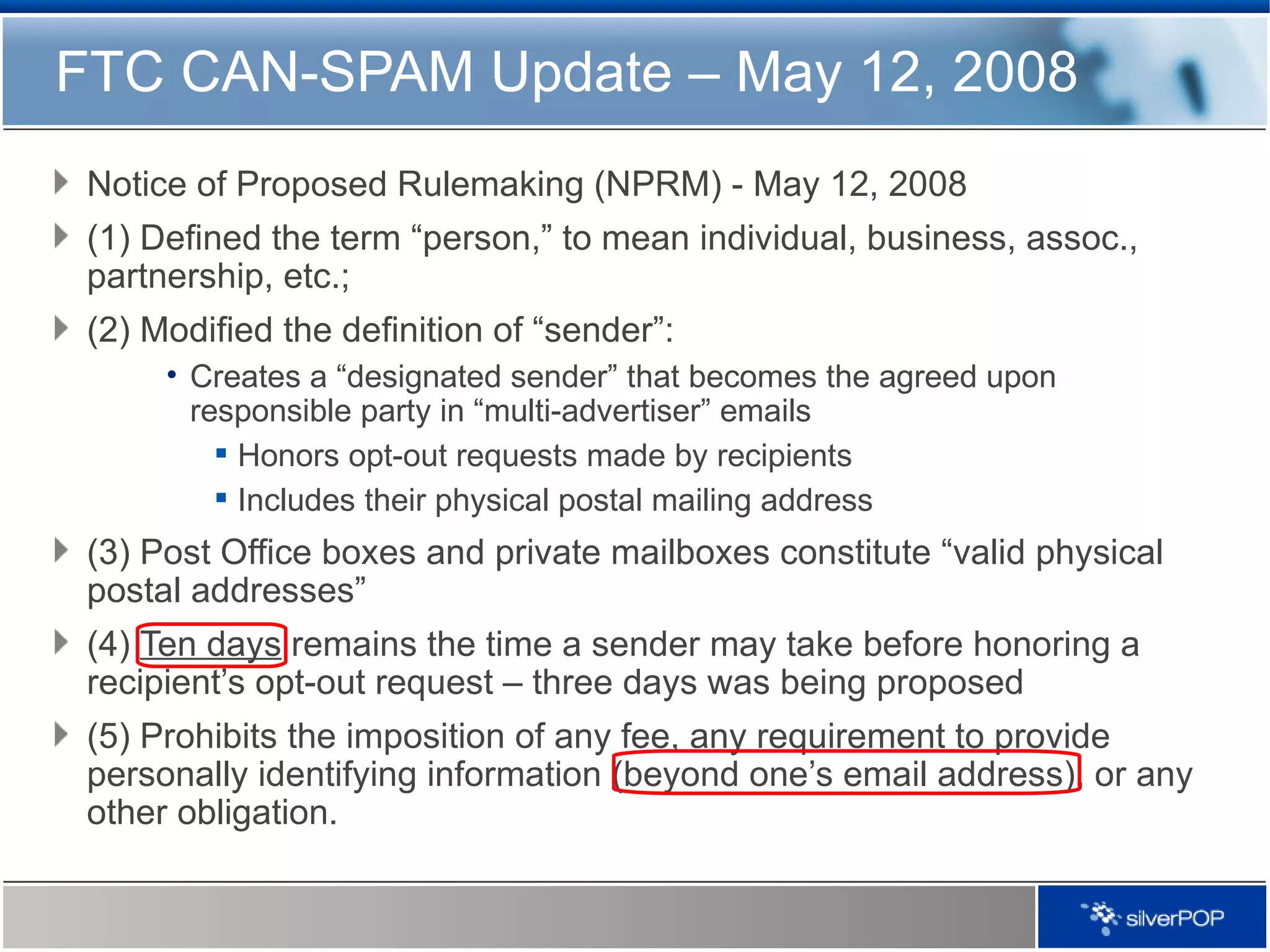Notice of Proposed Rulemaking (NPRM) -   May 12, 2008 (1) Defined the term “person,” to mean individual, business, assoc., partnership, etc.;  (2) Modified the definition of “sender”: Creates a “designated sender” that becomes the agreed upon responsible party in “multi-advertiser” emails Honors opt-out requests made by recipients Includes their physical postal mailing address (3) Post Office boxes and private mailboxes constitute “valid physical postal addresses”  (4)  Ten days  remains the time a sender may take before honoring a recipient’s opt-out request – three days was being proposed  (5) Prohibits the imposition of any fee, any requirement to provide personally identifying information (beyond one’s email address), or any other obligation. FTC CAN-SPAM Update – May 12, 2008 