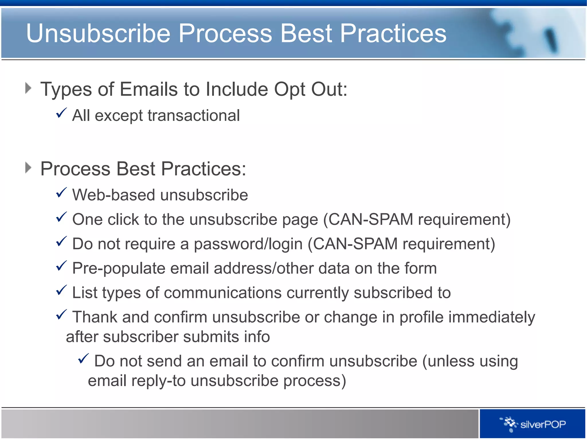 Unsubscribe Process Best Practices Types of Emails to Include Opt Out: All except transactional Process Best Practices: Web-based unsubscribe  One click to the unsubscribe page (CAN-SPAM requirement) Do not require a password/login (CAN-SPAM requirement) Pre-populate email address/other data on the form List types of communications currently subscribed to Thank and confirm unsubscribe or change in profile immediately after subscriber submits info Do not send an email to confirm unsubscribe (unless using email reply-to unsubscribe process) 