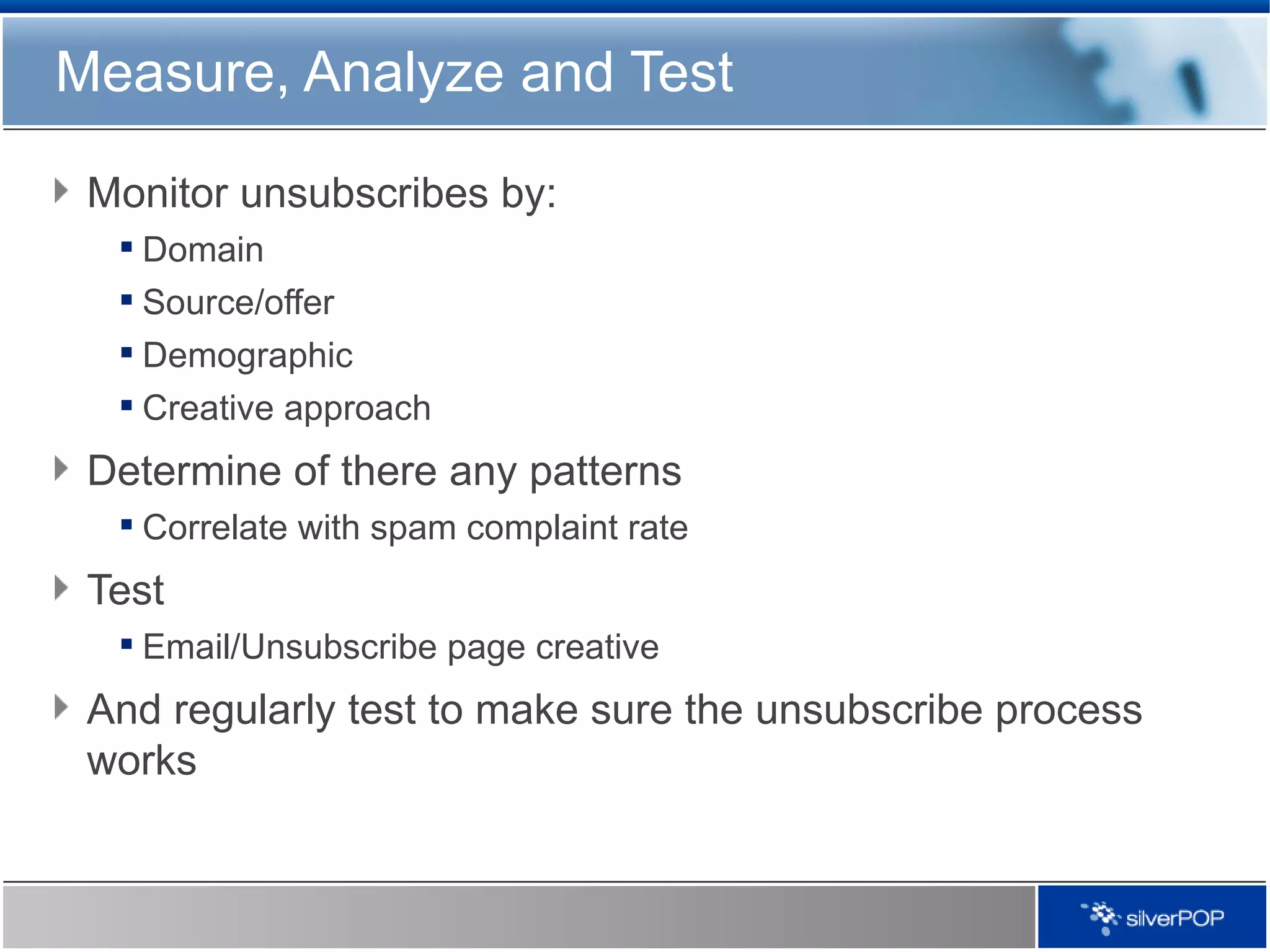 Measure, Analyze and Test Monitor unsubscribes by: Domain Source/offer Demographic Creative approach Determine of there any patterns Correlate with spam complaint rate Test Email/Unsubscribe page creative And regularly test to make sure the unsubscribe process works 